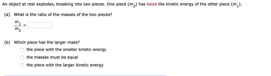 An object at rest explodes, breaking into two pieces. One piece (m,) has twice the kinetic energy of the other piece (m,).
(a) What is the ratio of the masses of the two pieces?
m1
m2
(b) Which piece has the larger mass?
the piece with the smaller kinetic energy
the masses must be equal
the piece with the larger kinetic energy
