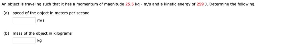 An object is traveling such that it has a momentum of magnitude 25.5 kg · m/s and a kinetic energy of 259 J. Determine the following.
(a) speed of the object in meters per second
m/s
(b) mass of the object in kilograms
kg
