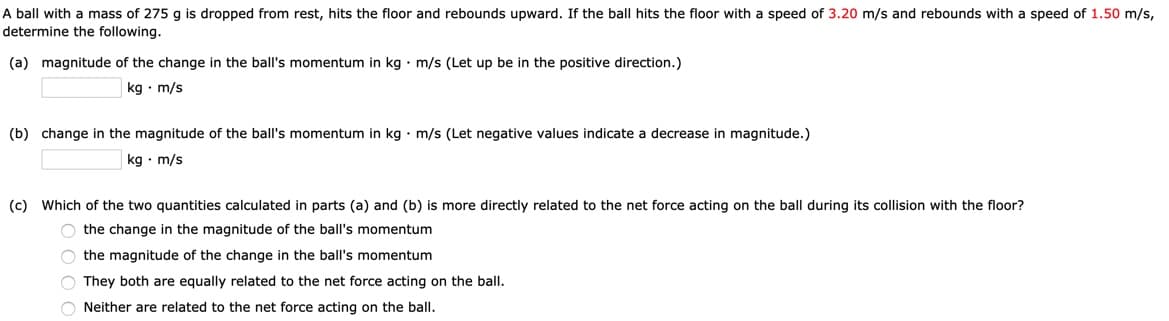 A ball with a mass of 275 g is dropped from rest, hits the floor and rebounds upward. If the ball hits the floor with a speed of 3.20 m/s and rebounds with a speed of 1.50 m/s,
determine the following.
(a) magnitude of the change in the ball's momentum in kg · m/s (Let up be in the positive direction.)
kg · m/s
(b) change in the magnitude of the ball's momentum in kg • m/s (Let negative values indicate a decrease in magnitude.)
kg • m/s
(c) Which of the two quantities calculated in parts (a) and (b) is more directly related to the net force acting on the ball during its collision with the floor?
O the change in the magnitude of the ball's momentum
O the magnitude of the change in the ball's momentum
O They both are equally related to the net force acting on the ball.
O Neither are related to the net force acting on the ball.

