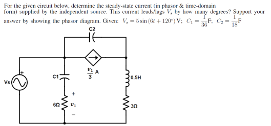For the given circuit below, determine the steady-state current (in phasor & time-domain
form) supplied by the independent source. This current leads/lags V, by how many degrees? Support your
answer by showing the phasor diagram. Given: V₁ = 5 sin (6t+120°) V; C₁ = 36F; C₂ = -F
18
C2
Vs
C1
602
+
V₁
DLA
0.5H
302