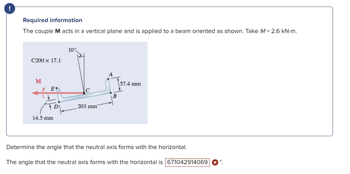 !
Required information
The couple M acts in a vertical plane and is applied to a beam oriented as shown. Take M = 2.6 kN.m.
C200 x 17.1
M
E
DI
14.5 mm
10°
C
203 mm
A
B
57.4 mm
Determine the angle that the neutral axis forms with the horizontal.
The angle that the neutral axis forms with the horizontal is 67.1042914069