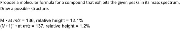 Propose a molecular formula for a compound that exhibits the given peaks in its mass spectrum.
Draw a possible structure.
M*• at m/z = 136, relative height = 12.1%
(M+1)*• at m/z = 137, relative height = 1.2%