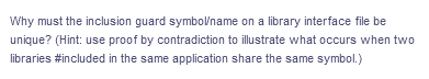 Why must the inclusion guard symbolname on a library interface file be
unique? (Hint: use proof by contradiction to illustrate what occurs when two
libraries #included in the same application share the same symbol.)
