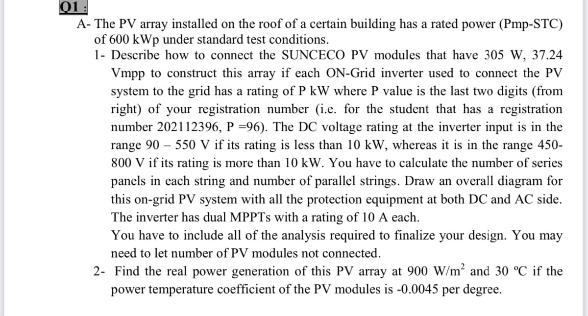 01
A- The PV array installed on the roof of a certain building has a rated power (Pmp-STC)
of 600 kWp under standard test conditions.
1- Describe how to connect the SUNCECO PV modules that have 305 W, 37.24
Vmpp to construct this array if each ON-Grid inverter used to connect the PV
system to the grid has a rating of P kW where P value is the last two digits (from
right) of your registration number (i.e. for the student that has a registration
number 202112396, P =96). The DC voltage rating at the inverter input is in the
range 90 – 550 V if its rating is less than 10 kW, whereas it is in the range 450-
800 V if its rating is more than 10 kW. You have to calculate the number of series
panels in each string and number of parallel strings. Draw an overall diagram for
this on-grid PV system with all the protection equipment at both DC and AC side.
The inverter has dual MPPTS with a rating of 10 A each.
You have to include all of the analysis required to finalize your design. You may
need to let number of PV modules not connected.
2- Find the real power generation of this PV array at 900 W/m² and 30 °C if the
power temperature coefficient of the PV modules is -0.0045 per degree.
