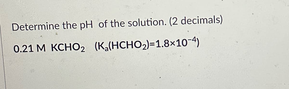 Determine the pH of the solution. (2 decimals)
0.21 M KCHO₂ (Ka(HCHO₂)=1.8×10-4)