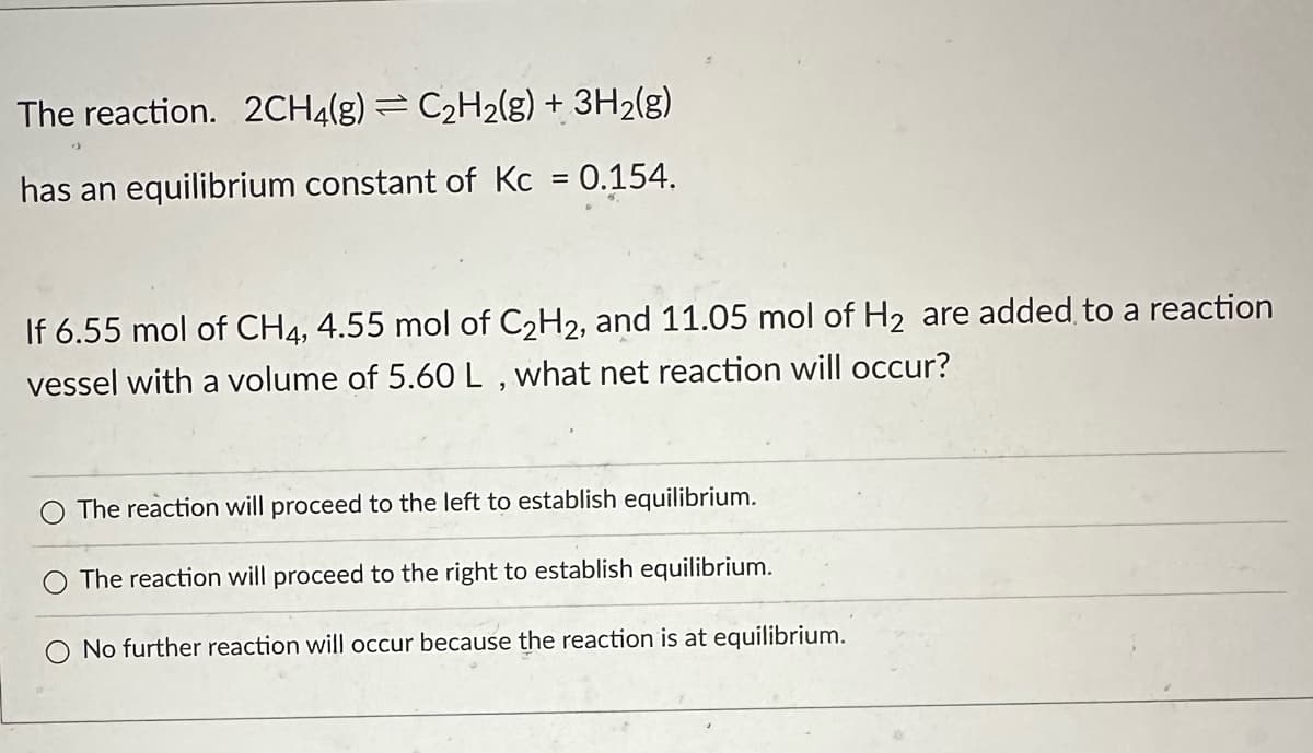 The reaction. 2CH4(g) = C₂H₂(g) + 3H₂(g)
has an equilibrium constant of Kc = 0.154.
If 6.55 mol of CH4, 4.55 mol of C₂H2, and 11.05 mol of H₂ are added to a reaction
vessel with a volume of 5.60 L , what net reaction will occur?
The reaction will proceed to the left to establish equilibrium.
The reaction will proceed to the right to establish equilibrium.
No further reaction will occur because the reaction is at equilibrium.