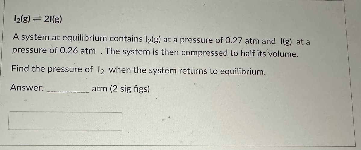 12(g) =21(g)
A system at equilibrium contains l2(g) at a pressure of 0.27 atm and I(g) at a
pressure of 0.26 atm. The system is then compressed to half its volume.
Find the pressure of 12 when the system returns to equilibrium.
Answer:
atm (2 sig figs)