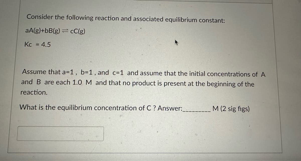 Consider the following reaction and associated equilibrium constant:
aA(g)+bB(g)=cC(g)
Kc = 4.5
Assume that a=1, b=1, and c=1 and assume that the initial concentrations of A
and B are each 1.0 M and that no product is present at the beginning of the
reaction.
What is the equilibrium concentration of C? Answer:
M (2 sig figs)