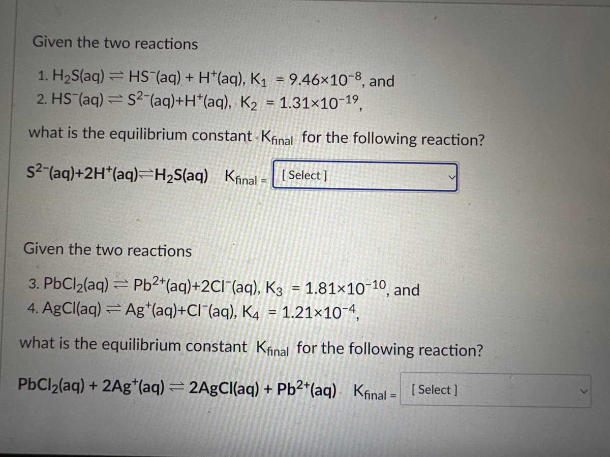Given the two reactions
1. H₂S(aq) = HS (aq) + H+(aq), K₁ = 9.46×10-8, and
2. HS (aq) = S2 (aq) +H*(aq), K₂ = 1.31×10-1⁹,
what is the equilibrium constant Kfinal for the following reaction?
S² (aq)+2H*(aq) H₂S(aq) Kfinal - [Select]
Given the two reactions
3. PbCl₂(aq)= Pb²+(aq) +2Cl¯(aq), K3 = 1.81×10-10, and
4. AgCl(aq) Ag (aq)+CI (aq), K4 = 1.21×10-4,
what is the equilibrium constant Kfinal for the following reaction?
PbCl₂(aq) + 2Ag+ (aq) = 2AgCl(aq) + Pb2+(aq) Kfinal = [Select]