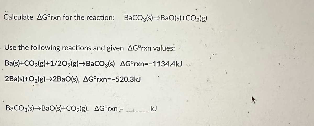 Calculate AGºrxn for the reaction: BaCO3(s)→BaO(s)+CO₂(g)
Use the following reactions and given AGºrxn values:
Ba(s)+CO₂(g)+1/2O2(g) →BaCO3(s) AG°rxn=-1134.4kJ
2Ba(s)+O₂(g)→2BaO(s), AGºrxn=-520.3kJ
BaCO3(s)→BaO(s)+CO₂(g). AGºrxn =
