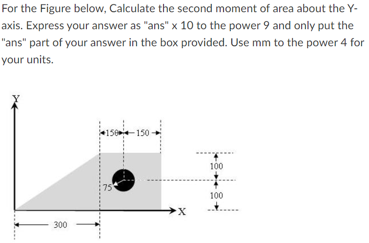 For the Figure below, Calculate the second moment of area about the Y-
axis. Express your answer as "ans" x 10 to the power 9 and only put the
"ans" part of your answer in the box provided. Use mm to the power 4 for
your units.
300
+150 150-
75
75
X
100
100