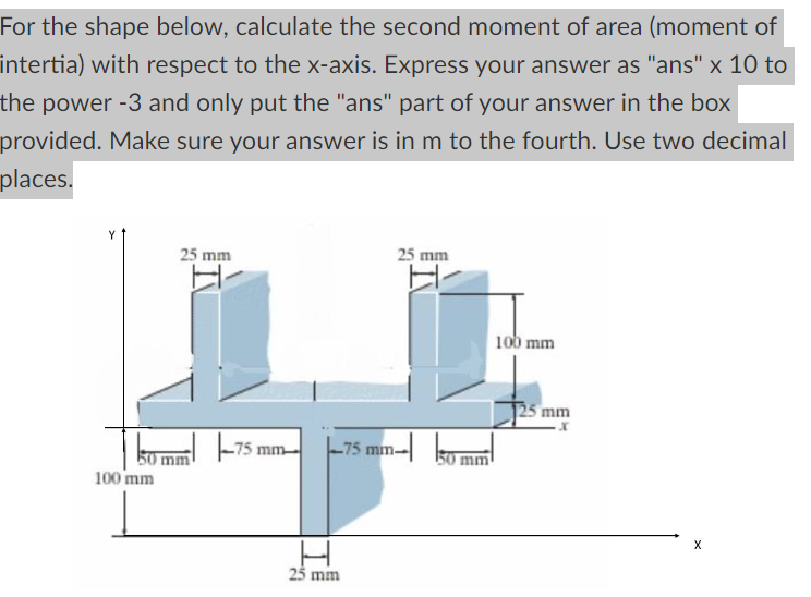 For the shape below, calculate the second moment of area (moment of
intertia) with respect to the x-axis. Express your answer as "ans" x 10 to
the power -3 and only put the "ans" part of your answer in the box
provided. Make sure your answer is in m to the fourth. Use two decimal
places.
25 mm
25 mm
100 mm
25 mm
50 mm
100 mm
-751
75 mm
75 mm
50 mm
25 mm