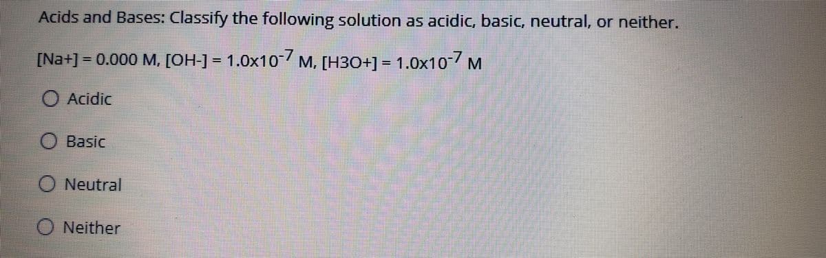 Acids and Bases: Classify the following solution as acidic, basic, neutral, or neither.
[Na+]- 0.000 M, [OH-]= 1.0x10 M, [HBO+]- 1.0x10 M
Acidic
O Basic
Neutral
O Neither
