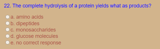 22. The complete hydrolysis of a protein yields what as products?
a. amino acids
b. dipeptides
C. monosaccharides
d. glucose molecules
e. no correct response
