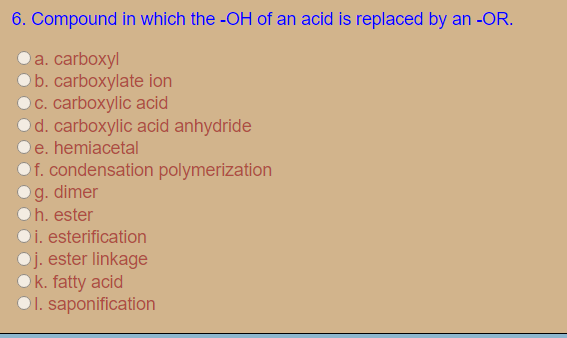 6. Compound in which the -OH of an acid is replaced by an -OR.
а. carboxyl
b. carboxylate ion
O C. carboxylic acid
Od. carboxylic acid anhydride
e. hemiacetal
f. condensation polymerization
g. dimer
h. ester
i. esterification
Oj. ester linkage
Ok. fatty acid
O1. saponification
