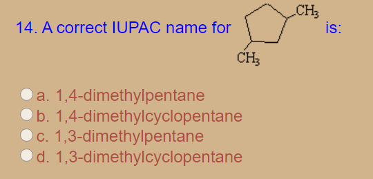CH3
is:
14. A correct IUPAC name for
CH3
a. 1,4-dimethylpentane
b. 1,4-dimethylcyclopentane
c. 1,3-dimethylpentane
d. 1,3-dimethylcyclopentane
