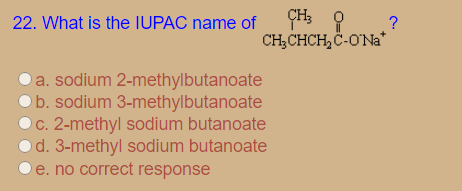 ÇH3
22. What is the IUPAC name of
CH;CHCH, C-ONa*
Oa. sodium 2-methylbutanoate
b. sodium 3-methylbutanoate
C. 2-methyl sodium butanoate
o d. 3-methyl sodium butanoate
e. no correct response
