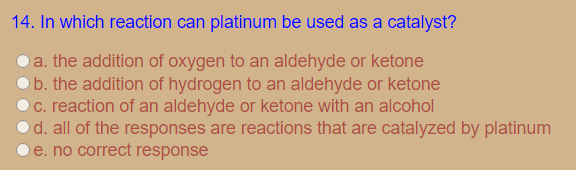 14. In which reaction can platinum be used as a catalyst?
a. the addition of oxygen to an aldehyde or ketone
b. the addition of hydrogen to an aldehyde or ketone
C. reaction of an aldehyde or ketone with an alcohol
d. all of the responses are reactions that are catalyzed by platinum
e. no correct response
