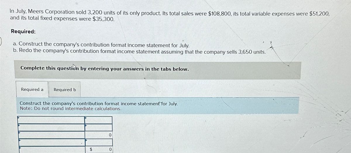 In July, Meers Corporation sold 3,200 units of its only product. Its total sales were $108,800, its total variable expenses were $51,200,
and its total fixed expenses were $35,300.
Required:
a. Construct the company's contribution format income statement for July.
b. Redo the company's contribution format income statement assuming that the company sells 3,650 units.
Complete this question by entering your answers in the tabs below.
Required a Required b
Construct the company's contribution format income statement for July.
Note: Do not round intermediate calculations.
0
$
0