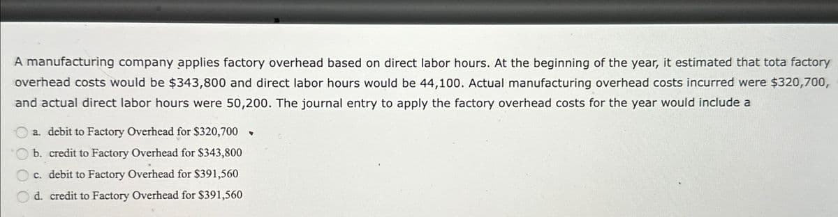 A manufacturing company applies factory overhead based on direct labor hours. At the beginning of the year, it estimated that tota factory
overhead costs would be $343,800 and direct labor hours would be 44,100. Actual manufacturing overhead costs incurred were $320,700,
and actual direct labor hours were 50,200. The journal entry to apply the factory overhead costs for the year would include a
a. debit to Factory Overhead for $320,700 ▼
b. credit to Factory Overhead for $343,800
c. debit to Factory Overhead for $391,560
d. credit to Factory Overhead for $391,560