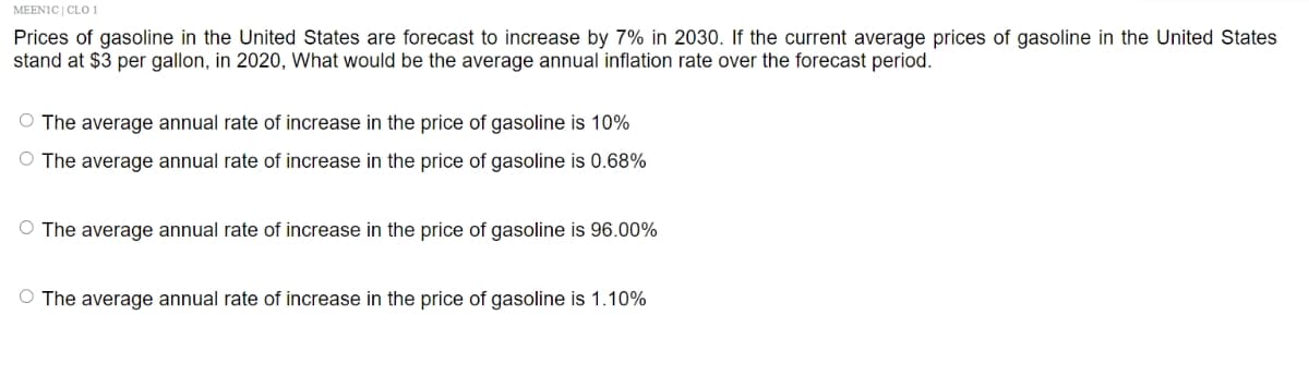 MEEN1C | CLO 1
Prices of gasoline in the United States are forecast to increase by 7% in 2030. If the current average prices of gasoline in the United States
stand at $3 per gallon, in 2020, What would be the average annual inflation rate over the forecast period.
O The average annual rate of increase in the price of gasoline is 10%
O The average annual rate of increase in the price of gasoline is 0.68%
O The average annual rate of increase in the price of gasoline is 96.00%
O The average annual rate of increase in the price of gasoline is 1.10%
