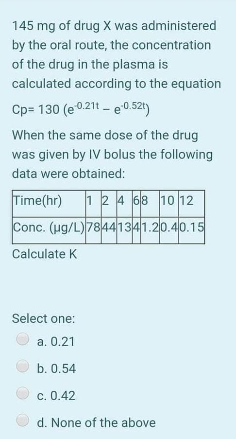145 mg of drug X was administered
by the oral route, the concentration
of the drug in the plasma is
calculated according to the equation
Cp= 130 (e0.21t – e 0.52t)
When the same dose of the drug
was given by IV bolus the following
data were obtained:
Time(hr)
1 24 68 10 12
Conc. (ug/L)78441341.20.40.15
Calculate K
Select one:
а. 0.21
b. 0.54
С. 0.42
d. None of the above
