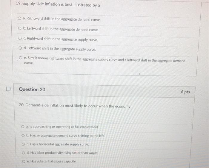 19. Supply-side inflation is best illustrated by a
O a. Rightward shift in the aggregate demand curve.
O b. Leftward shift in the aggregate demand curve.
O. Rightward shift in the aggregate supply curve.
O d. Leftward shift in the aggregate supply curve.
O e. Simultaneous rightward shift in the aggregate supply curve and a leftward shift in the aggregate demand
curve.
Question 20
6 pts
20. Demand-side inflation most likely to occur when the economy
O a. Is approaching or operating at full employment.
O b. Has an aggregate demand curve shifting to the left.
O c. Has a horizontal aggregate supply curve.
O d. Has labor productivity rising faster than wages,
O e. Has substantial excess capacity.
