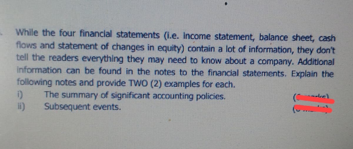 While the four financlal statements (1.e. Income statement, balance sheet, cash
flows and statement of changes in equity) contain a lot of information, they don't
tell the readers everything they may need to know about a company. Additional
information can be found in the notes to the financial statements. Explain the
following notes and provide TWO (2) examples for each.
The summary of significant accounting policies.
Subsequent events.
el
