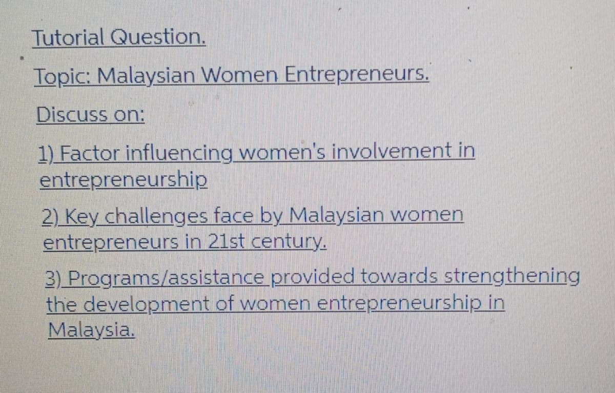 Tutorial Question.
Topic: Malaysian Women Entrepreneurs.
Discuss on:
1) Factor influencing women's involvement in
entrepreneurship
2) Key challenges face by Malaysian women
entrepreneurs in 21st century.
3) Programs/assistance provided towards strengthening
the development of women entrepreneurship in
Malaysia.
