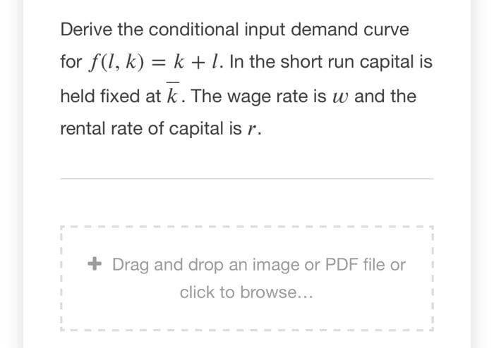 Derive the conditional input demand curve
for f(1, k) = k +1. In the short run capital is
held fixed at k. The wage rate is w and the
rental rate of capital is r.
+ Drag and drop an image or PDF file or
click to browse...
