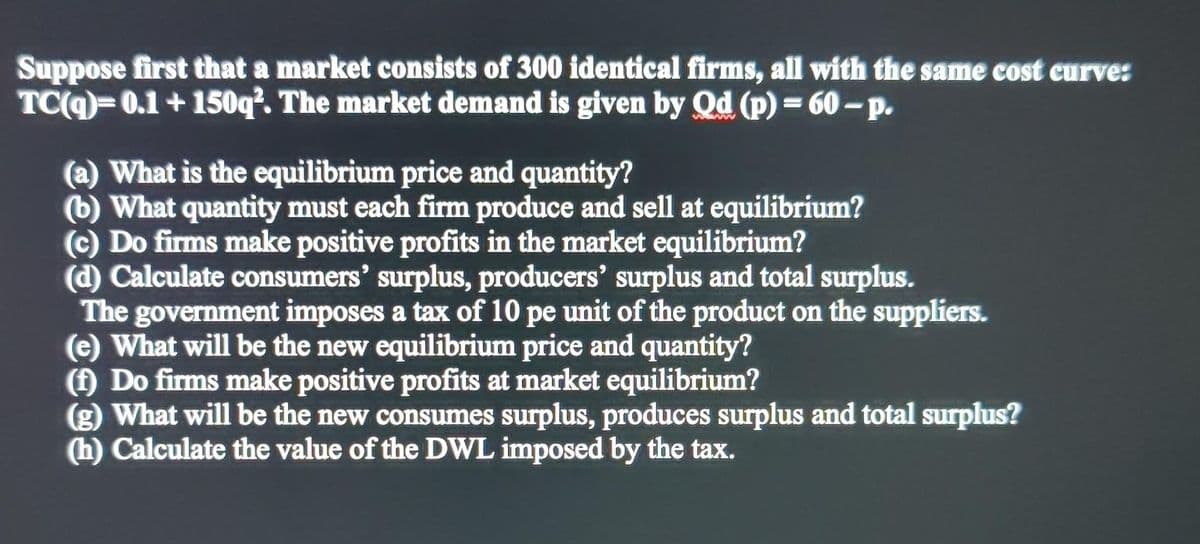 Suppose first that a market consists of 300 identical firms, all with the same cost curve:
TC(9)=0.1 + 150q². The market demand is given by Qd (p) = 60-p.
(a) What is the equilibrium price and quantity?
(b) What quantity must each firm produce and sell at equilibrium?
(c) Do firms make positive profits in the market equilibrium?
(d) Calculate consumers' surplus, producers' surplus and total surplus.
The government imposes a tax of 10 pe unit of the product on the suppliers.
(e) What will be the new equilibrium price and quantity?
() Do firms make positive profits at market equilibrium?
(g) What will be the new consumes surplus, produces surplus and total surplus?
(h) Calculate the value of the DWL imposed by the tax.
