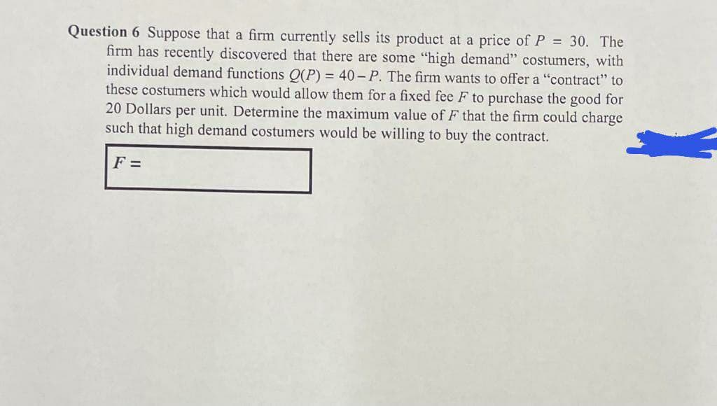 Question 6 Suppose that a firm currently sells its product at a price of P = 30. The
firm has recently discovered that there are some "high demand" costumers, with
individual demand functions O(P) = 40- P. The firm wants to offer a "contract" to
these costumers which would allow them for a fixed fee F to purchase the good for
20 Dollars per unit. Determine the maximum value ofF that the firm could charge
such that high demand costumers would be willing to buy the contract.
F =
