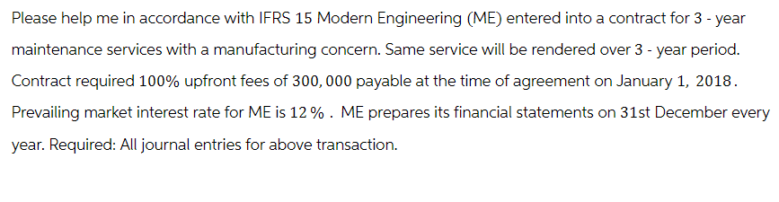 Please help me in accordance with IFRS 15 Modern Engineering (ME) entered into a contract for 3 - year
maintenance services with a manufacturing concern. Same service will be rendered over 3 - year period.
Contract required 100% upfront fees of 300,000 payable at the time of agreement on January 1, 2018.
Prevailing market interest rate for ME is 12%. ME prepares its financial statements on 31st December every
year. Required: All journal entries for above transaction.