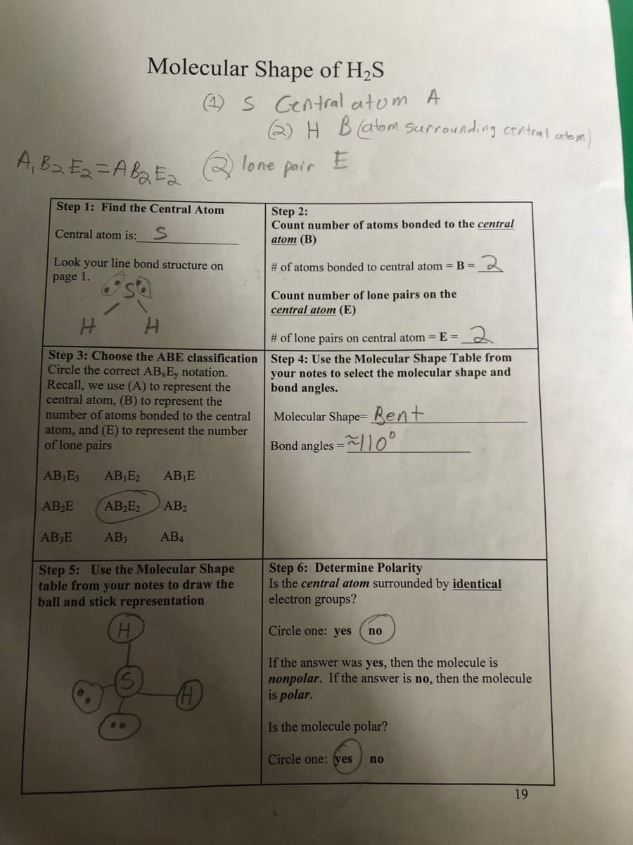 A₁ B₂E₂=AB₂E₂
Molecular Shape of H₂S
Step 1: Find the Central Atom
Central atom is: S
AB₁E3
Look your line bond structure on
page 1.
AB₂E
H
H
Step 3: Choose the ABE classification
Circle the correct AB,Ey notation.
Recall, we use (A) to represent the
central atom, (B) to represent the
number of atoms bonded to the central
atom, and (E) to represent the number
of lone pairs
AB3E
(1) S Central atom A
AB₁E₂ AB₁E
AB₂E2 AB₂
AB3
Qlone
AB4
(2) H B (atom surrounding central atom)
E
pair
Step 5: Use the Molecular Shape
table from your notes to draw the
ball and stick representation
H
Step 2:
Count number of atoms bonded to the central
atom (B)
# of atoms bonded to central atom = B =
Count number of lone pairs on the
central atom (E)
# of lone pairs on central atom = E=
2
Step 4: Use the Molecular Shape Table from
your notes to select the molecular shape and
bond angles.
Molecular Shape- Bent
=~110°
Bond angles =
2
Step 6: Determine Polarity
Is the central atom surrounded by identical
electron groups?
Circle one: yes
no
If the answer was yes, then the molecule is
nonpolar. If the answer is no, then the molecule
is polar.
Is the molecule polar?
Circle one: yes no
19