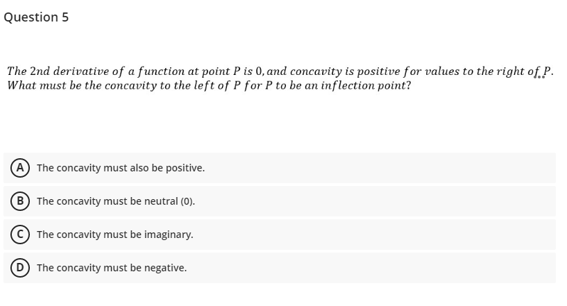 Question 5
The 2nd derivative of a function at point P is 0, and concavity is positive for values to the right of.P.
What must be the concavity to the left of P for P to be an inflection point?
(A The concavity must also be positive.
(B The concavity must be neutral (0).
C) The concavity must be imaginary.
(D The concavity must be negative.
