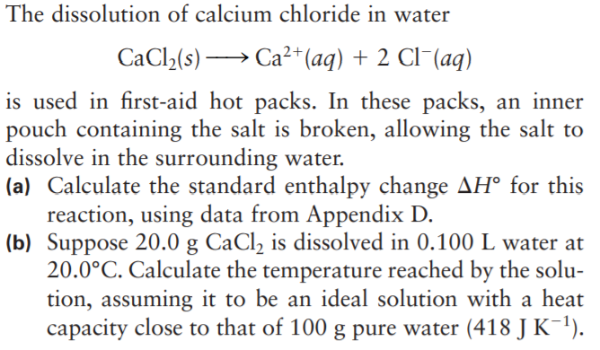 The dissolution of calcium chloride in water
CaCl2(s) → Ca²+(aq) + 2 Cl¯(aq)
is used in first-aid hot packs. In these packs, an inner
pouch containing the salt is broken, allowing the salt to
dissolve in the surrounding water.
(a) Calculate the standard enthalpy change AH° for this
reaction, using data from Appendix D.
(b) Suppose 20.0 g CaCl, is dissolved in 0.100L water at
20.0°C. Calculate the temperature reached by the solu-
tion, assuming it to be an ideal solution with a heat
capacity close to that of 100 g pure water (418 JK-!).
