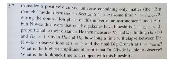 Consider a positively curved universe containing only matter (the "Big
Crunch" model discussed in Section 5.4.1). At some time to lerunch/2,
during the contraction phase of this universe, an astronomer named Elb-
buh Niwde discovers that nearby galaxies have blueshifts (-1 < 0)
proportional to their distance. He then measures Ho and S2o, finding Ho < 0
and 20 > 1. Given Ho and So, how long a time will elapse between Dr.
Niwde's observations at t = to and the final Big Crunch at t =
5.7
terunch?
What is the highest amplitude blueshift that Dr. Niwde is able to observe?
What is the lookback time to an object with this blueshift?
