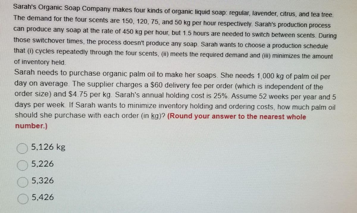 Sarah's Organic Soap Company makes four kinds of organic liquid soap: regular, lavender, citrus, and tea tree.
The demand for the four scents are 150, 120, 75, and 50 kg per hour respectively. Sarah's production process
can produce any soap at the rate of 450 kg per hour, but 1.5 hours are needed to switch between scents. During
those switchover times, the process doesn't produce any soap. Sarah wants to choose a production schedule
that (i) cycles repeatedly through the four scents, (ii) meets the required demand and (iii) minimizes the amount
of inventory held.
Sarah needs to purchase organic palm oil to make her soaps. She needs 1,000 kg of palm oil per
day on average. The supplier charges a $60 delivery fee per order (which is independent of the
order size) and $4.75 per kg. Sarah's annual holding cost is 25%. Assume 52 weeks per year and 5
days per week. If Sarah wants to minimize inventory holding and ordering costs, how much palm oil
should she purchase with each order (in kg)? (Round your answer to the nearest whole
number.)
5,126 kg
5,226
5,326
5.426