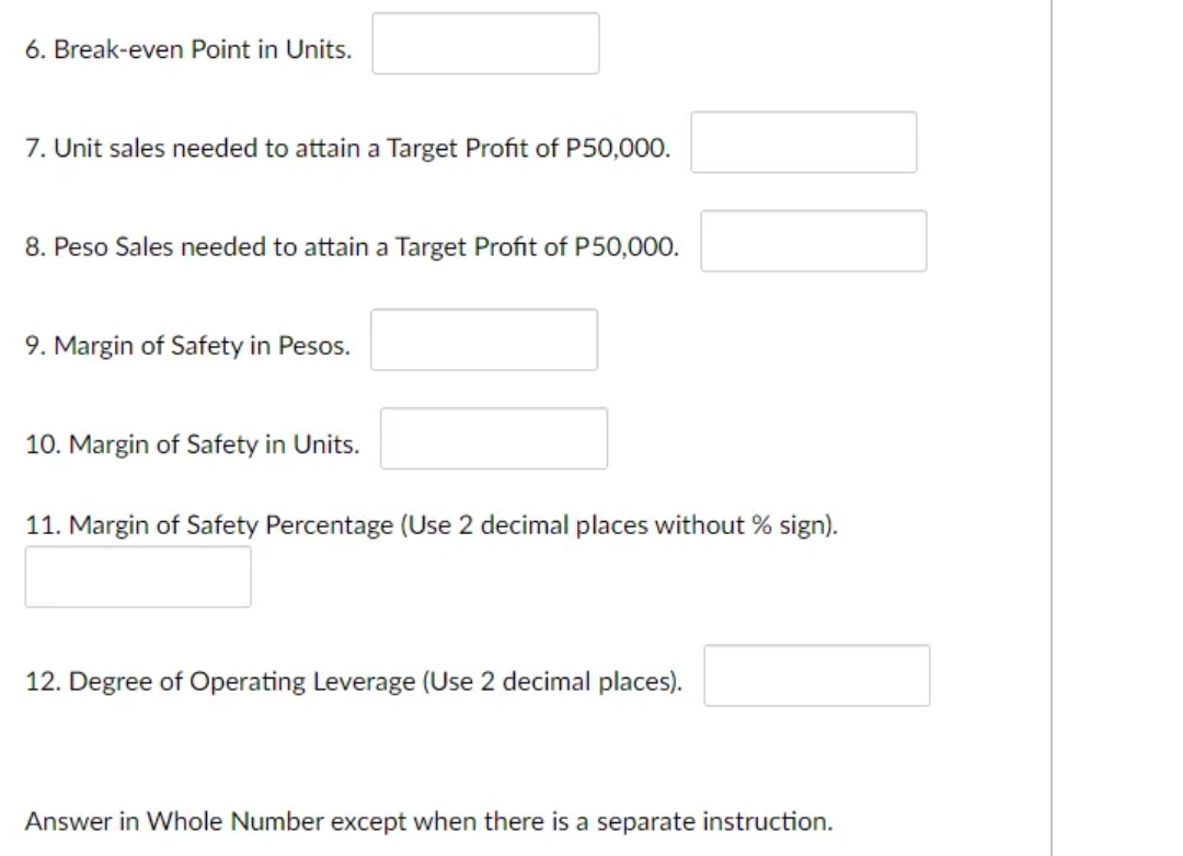 6. Break-even Point in Units.
7. Unit sales needed to attain a Target Profit of P50,000.
8. Peso Sales needed to attain a Target Profit of P50,000.
9. Margin of Safety in Pesos.
10. Margin of Safety in Units.
11. Margin of Safety Percentage (Use 2 decimal places without % sign).
12. Degree of Operating Leverage (Use 2 decimal places).
Answer in Whole Number except when there is a separate instruction.
