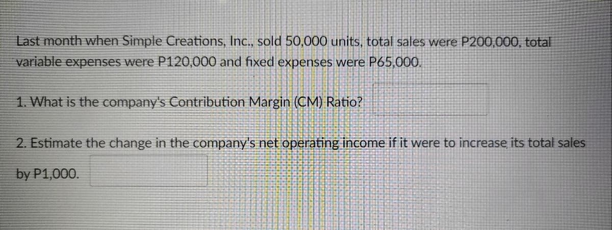 Last month when Simple Creations, Ic., sold 50,000 units, total sales were P200,000, total
variable expenses were P120,000 and fixed expenses were P65,000.
1. What is the company's Contribution Margin (CM) Ratio?
2. Estimate the change in the company's net operating income if it were to increase its total sales
by P1,000.
