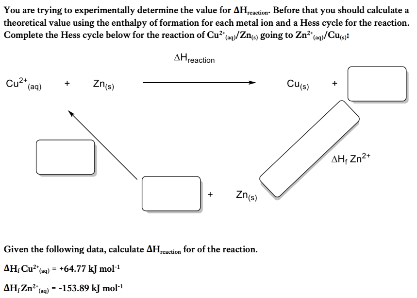You are trying to experimentally determine the value for AHreaction. Before that you should calculate a
theoretical value using the enthalpy of formation for each metal ion and a Hess cycle for the reaction.
Complete the Hess cycle below for the reaction of Cu²+ (aq)/Zn(s) going to Zn²+ (aq)/Cu(s):
ΔΗreaction
Cu²+
(aq)
Zn(s)
Zn(s)
Given the following data, calculate AHreaction for of the reaction.
AH₁ Cu²+ (aq) = +64.77 kJ mol-¹
AH, Zn²+ (aq) = -153.89 kJ mol-¹
Cu(s)
AH, Zn²+