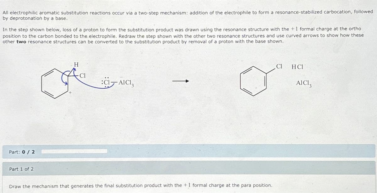 All electrophilic aromatic substitution reactions occur via a two-step mechanism: addition of the electrophile to form a resonance-stabilized carbocation, followed
by deprotonation by a base.
In the step shown below, loss of a proton to form the substitution product was drawn using the resonance structure with the + 1 formal charge at the ortho
position to the carbon bonded to the electrophile. Redraw the step shown with the other two resonance structures and use curved arrows to show how these
other two resonance structures can be converted to the substitution product by removal of a proton with the base shown.
Part: 0/2
Part 1 of 2
H
:CI-AICI,
Draw the mechanism that generates the final substitution product with the +1 formal charge at the para position.
Cl
HC1
AICI3