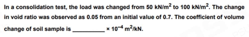 In a consolidation test, the load was changed from 50 kN/m² to 100 kN/m². The change
in void ratio was observed as 0.05 from an initial value of 0.7. The coefficient of volume
change of soil sample is
x 10-4 m²/kN.