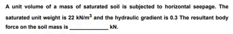 A unit volume of a mass of saturated soil is subjected to horizontal seepage. The
saturated unit weight is 22 kN/m³ and the hydraulic gradient is 0.3 The resultant body
force on the soil mass is
KN.