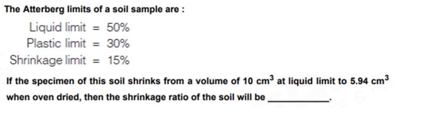 The Atterberg limits of a soil sample are:
Liquid limit= 50%
Plastic limit = 30%
Shrinkage limit = 15%
If the specimen of this soil shrinks from a volume of 10 cm³ at liquid limit to 5.94 cm³
when oven dried, then the shrinkage ratio of the soil will be