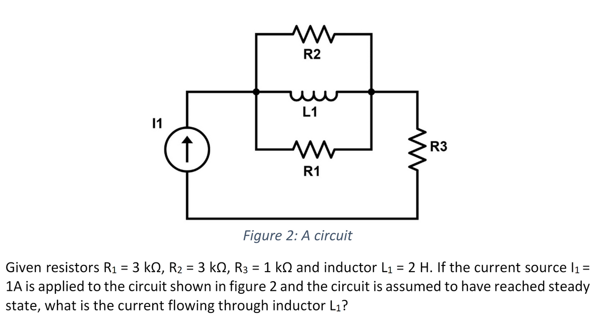 11
ww
R2
L1
m
R1
www
R3
Figure 2: A circuit
Given resistors R₁ = 3 kN, R₂ = 3 kN, R3 = 1 k and inductor L₁ = 2 H. If the current source l₁ =
1A is applied to the circuit shown in figure 2 and the circuit is assumed to have reached steady
state, what is the current flowing through inductor L₁?