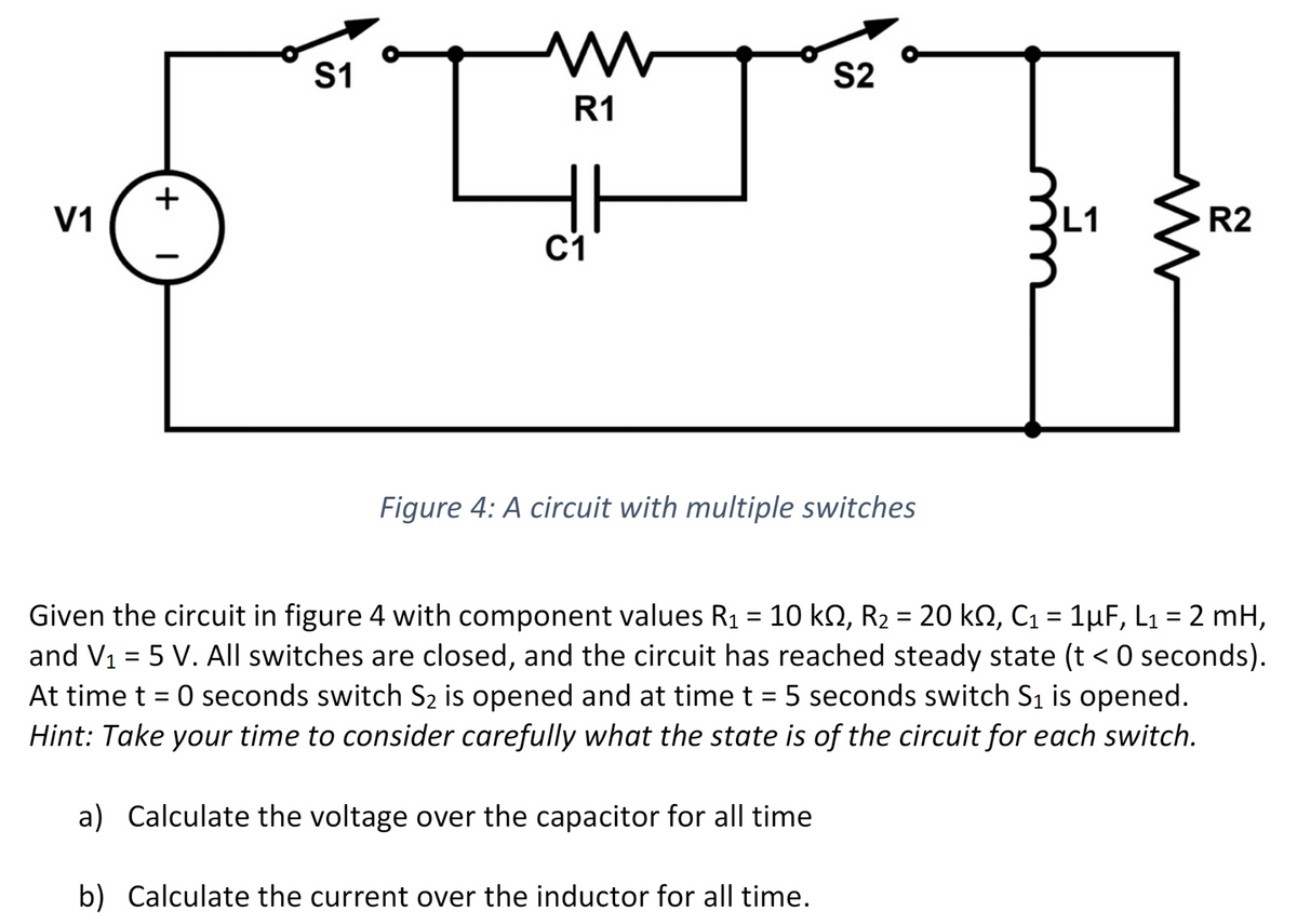 V1
+
|
S1
R1
C1
Figure 4: A circuit with multiple switches
S2
a) Calculate the voltage over the capacitor for all time
b) Calculate the current over the inductor for all time.
M
Given the circuit in figure 4 with component values R₁ = 10 kn, R₂ = 20 kN, C₁ = 1µF, L₁ = 2 mH,
and V₁ = 5 V. All switches are closed, and the circuit has reached steady state (t < 0 seconds).
At time t = 0 seconds switch S₂ is opened and at time t = 5 seconds switch S₁ is opened.
Hint: Take your time to consider carefully what the state is of the circuit for each switch.
R2