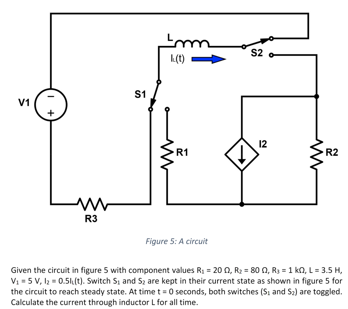 V1
I
+
L
M ww
R3
S1
Imm
LL(t)
R1
Figure 5: A circuit
S2
12
www
R2
Given the circuit in figure 5 with component values R₁ = 20 №, R₂ = 80 N, R3 = 1 kN, L = 3.5 H,
V₁ = 5 V, 1₂ = 0.51₁(t). Switch S₁ and S₂ are kept in their current state as shown in figure 5 for
the circuit to reach steady state. At time t = 0 seconds, both switches (S₁ and S₂) are toggled.
Calculate the current through inductor L for all time.