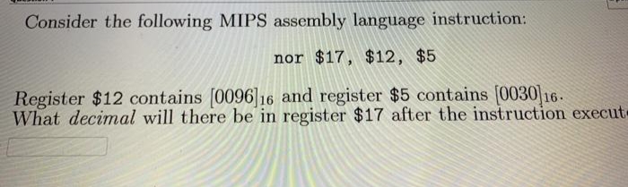 3
Consider the following MIPS assembly language instruction:
nor $17, $12, $5
Register $12 contains [0096]16 and register $5 contains [0030] 16.
What decimal will there be in register $17 after the instruction execut-