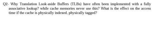 Q2- Why Translation Look-aside Buffers (TLBs) have often been implemented with a fully
associative lookup? while cache memories never use this? What is the effect on the access
time if the cache is physically indexed, physically tagged?